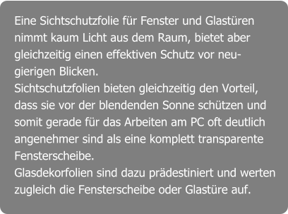 Eine Sichtschutzfolie für Fenster und Glastüren nimmt kaum Licht aus dem Raum, bietet aber gleichzeitig einen effektiven Schutz vor neu- gierigen Blicken.  Sichtschutzfolien bieten gleichzeitig den Vorteil, dass sie vor der blendenden Sonne schützen und somit gerade für das Arbeiten am PC oft deutlich angenehmer sind als eine komplett transparente Fensterscheibe. Glasdekorfolien sind dazu prädestiniert und werten zugleich die Fensterscheibe oder Glastüre auf.