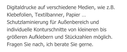 Digitaldrucke auf verschiedene Medien, wie z.B. Klebefolien, Textilbanner, Papier … Schutzlaminierung für Außenbereich und individuelle Konturschnitte von kleineren bis größeren Aufklebern und Stückzahlen möglich. Fragen Sie nach, ich berate Sie gerne.